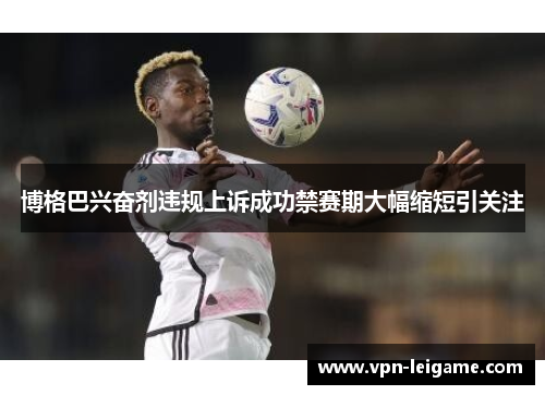 博格巴兴奋剂违规上诉成功禁赛期大幅缩短引关注 博格巴兴奋剂违规上诉成功禁赛期大幅缩短引关注