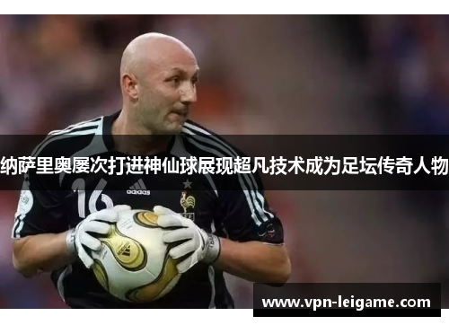 纳萨里奥屡次打进神仙球展现超凡技术成为足坛传奇人物